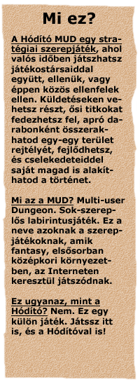 A H�d�t� MUD egy strat�giai szerepj�t�k, ahol val�s
id�ben j�tszhatsz j�t�kost�rsaiddal egy�tt, ellen�k, vagy �ppen k�z�s
ellenfelek ellen. K�ldet�seken vehetsz r�szt, �si titkokat fedezhetsz fel,
apr� darabonk�nt �sszerakhatod egy-egy ter�let rejt�ly�t, fejl�dhetsz, �s
cselekedeteiddel saj�t magad is alak�thatod a t�rt�netet. Mi az a MUD?
Multi-user Dungeon. Sok-szerepl�s labirintusj�t�k. Ez a neve azoknak a
szerepj�t�koknak, amik fantasy, els�sorban k�z�pkori k�rnyezetben, az
Interneten kereszt�l j�tsz�dnak. Ez ugyanaz, mint a H�d�t�? Nem. Ez egy
k�l�n j�t�k. J�tssz itt is, �s a H�d�t�val is!